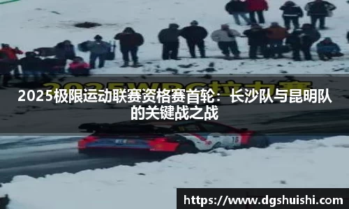 2025极限运动联赛资格赛首轮：长沙队与昆明队的关键战之战